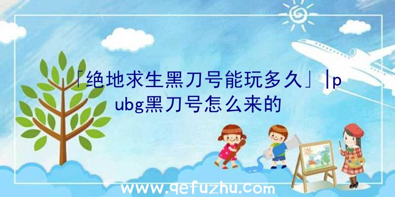 「绝地求生黑刀号能玩多久」|pubg黑刀号怎么来的